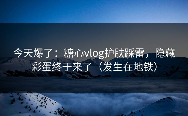 今天爆了：糖心vlog护肤踩雷，隐藏彩蛋终于来了（发生在地铁）