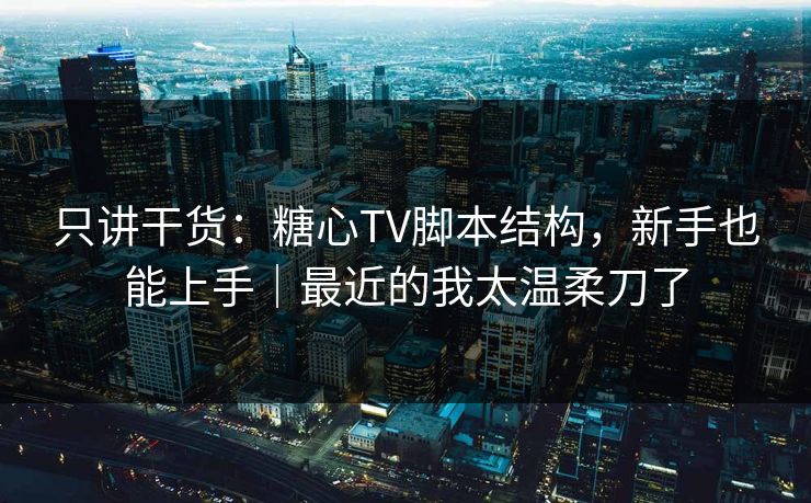 只讲干货：糖心TV脚本结构，新手也能上手｜最近的我太温柔刀了