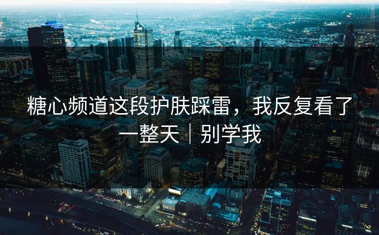 糖心频道这段护肤踩雷，我反复看了一整天｜别学我