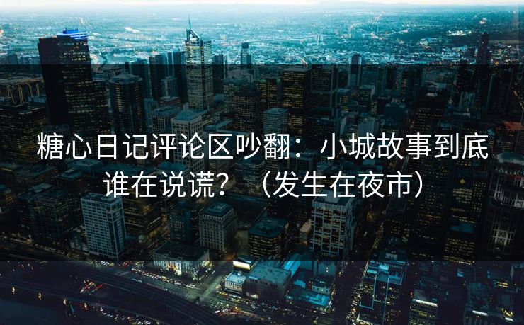 糖心日记评论区吵翻：小城故事到底谁在说谎？（发生在夜市）