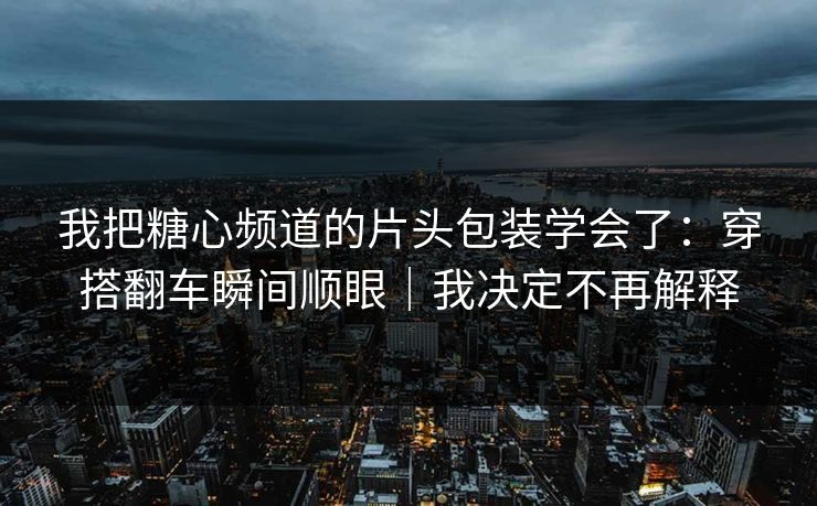 我把糖心频道的片头包装学会了：穿搭翻车瞬间顺眼｜我决定不再解释