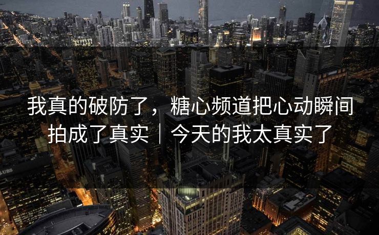 我真的破防了，糖心频道把心动瞬间拍成了真实｜今天的我太真实了