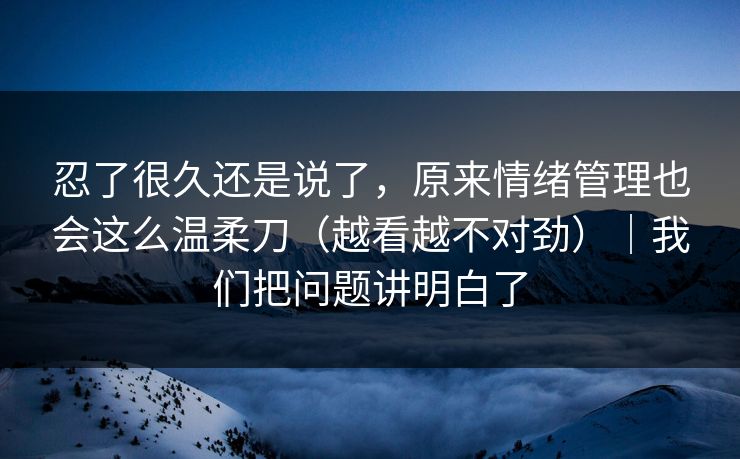 忍了很久还是说了，原来情绪管理也会这么温柔刀（越看越不对劲）｜我们把问题讲明白了