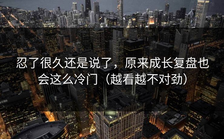 忍了很久还是说了，原来成长复盘也会这么冷门（越看越不对劲）