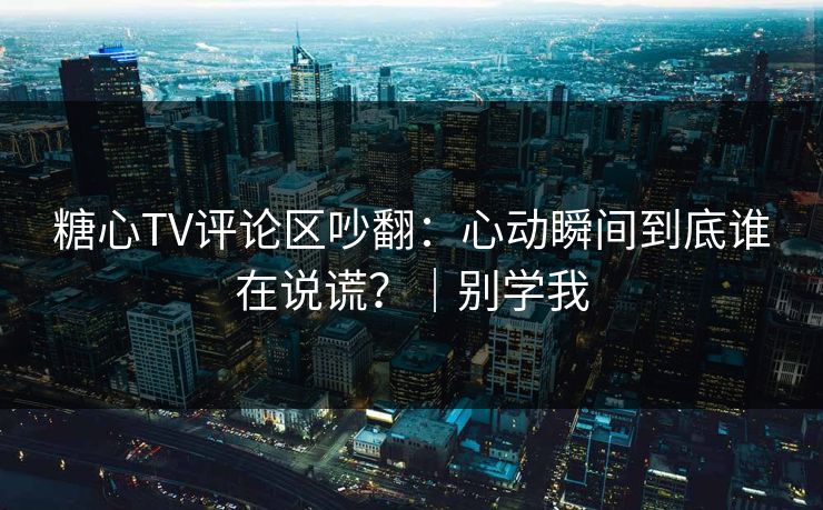 糖心TV评论区吵翻：心动瞬间到底谁在说谎？｜别学我