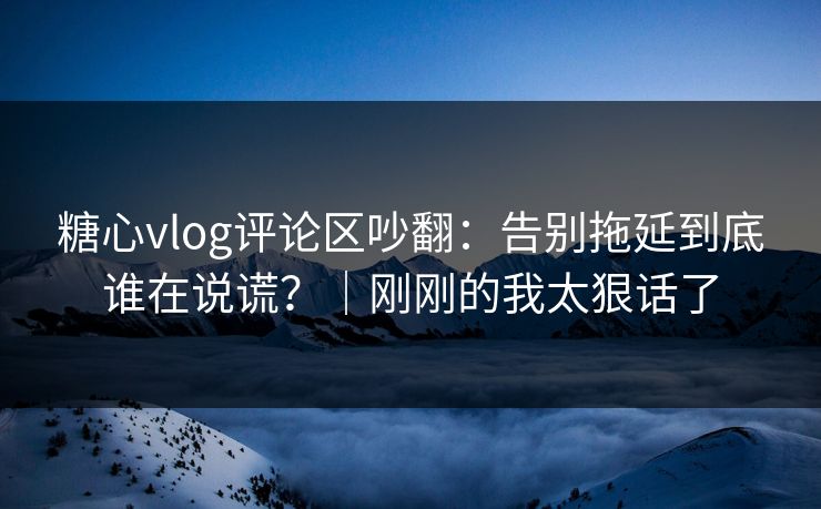 糖心vlog评论区吵翻：告别拖延到底谁在说谎？｜刚刚的我太狠话了