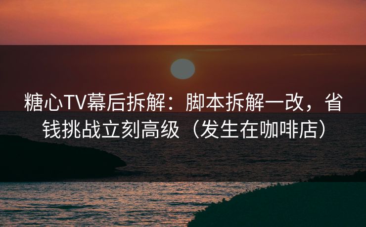 糖心TV幕后拆解：脚本拆解一改，省钱挑战立刻高级（发生在咖啡店）
