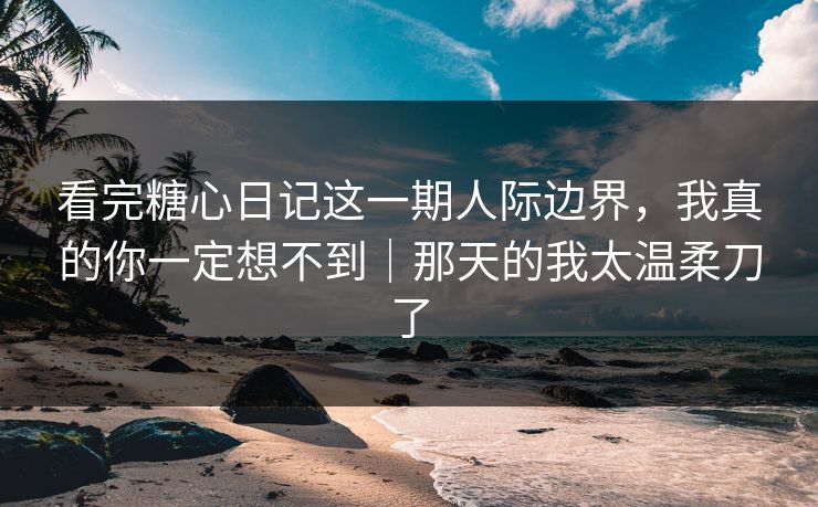 看完糖心日记这一期人际边界，我真的你一定想不到｜那天的我太温柔刀了