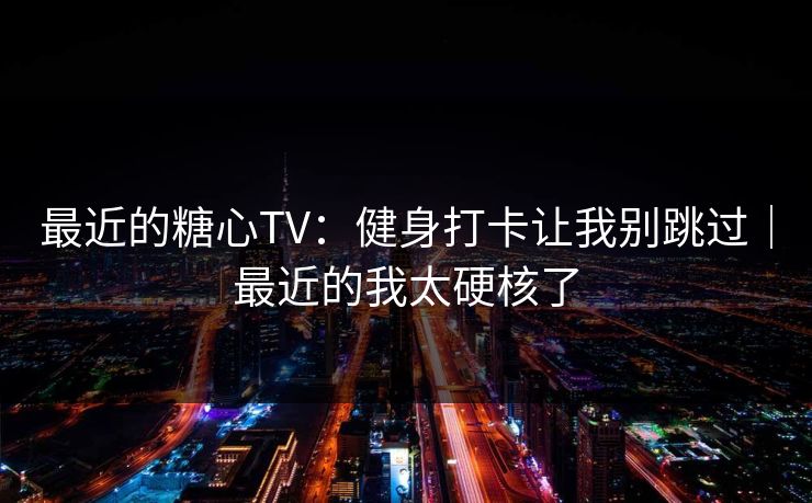 最近的糖心TV：健身打卡让我别跳过｜最近的我太硬核了