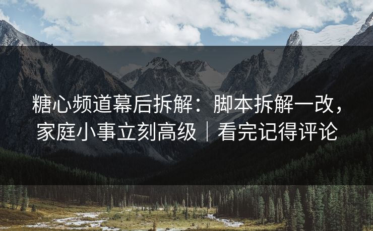 糖心频道幕后拆解：脚本拆解一改，家庭小事立刻高级｜看完记得评论