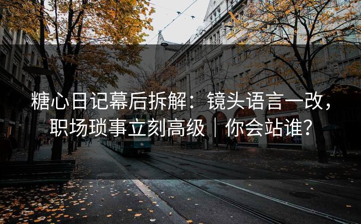 糖心日记幕后拆解：镜头语言一改，职场琐事立刻高级｜你会站谁？