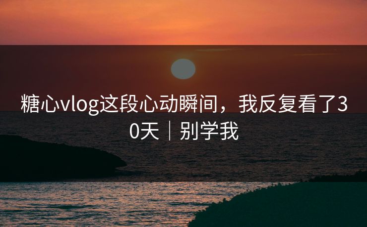 糖心vlog这段心动瞬间，我反复看了30天｜别学我