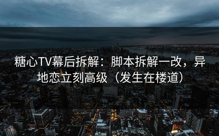 糖心TV幕后拆解：脚本拆解一改，异地恋立刻高级（发生在楼道）