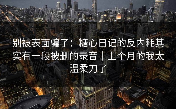 别被表面骗了：糖心日记的反内耗其实有一段被删的录音｜上个月的我太温柔刀了