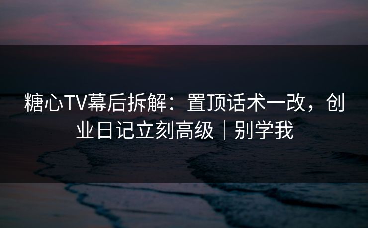 糖心TV幕后拆解：置顶话术一改，创业日记立刻高级｜别学我