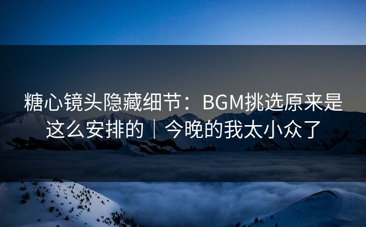 糖心镜头隐藏细节：BGM挑选原来是这么安排的｜今晚的我太小众了