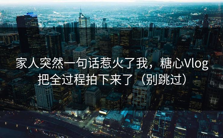 家人突然一句话惹火了我，糖心Vlog把全过程拍下来了（别跳过）