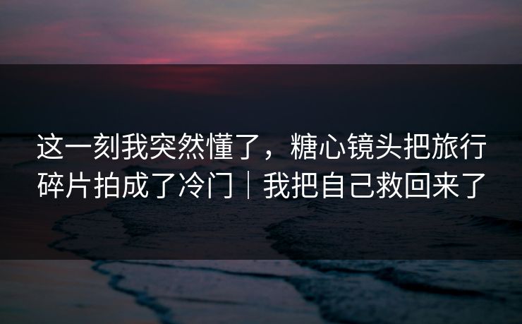 这一刻我突然懂了，糖心镜头把旅行碎片拍成了冷门｜我把自己救回来了