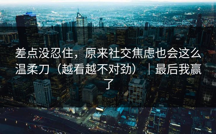 差点没忍住，原来社交焦虑也会这么温柔刀（越看越不对劲）｜最后我赢了