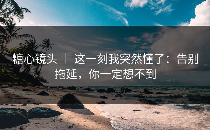 糖心镜头 ｜ 这一刻我突然懂了：告别拖延，你一定想不到