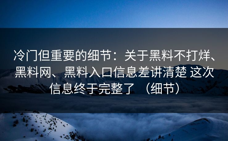 冷门但重要的细节：关于黑料不打烊、黑料网、黑料入口信息差讲清楚 这次信息终于完整了 （细节）