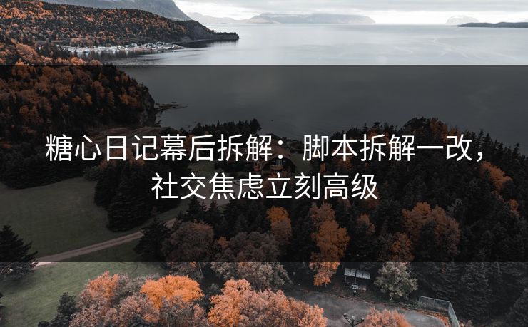 糖心日记幕后拆解：脚本拆解一改，社交焦虑立刻高级