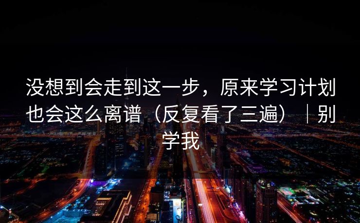 没想到会走到这一步，原来学习计划也会这么离谱（反复看了三遍）｜别学我
