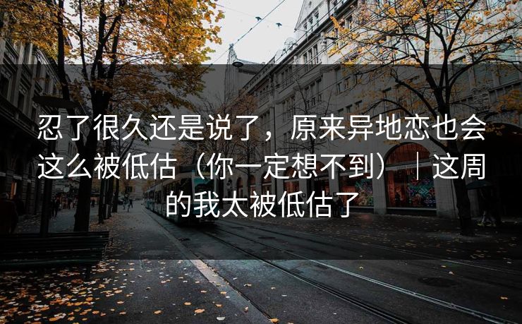 忍了很久还是说了，原来异地恋也会这么被低估（你一定想不到）｜这周的我太被低估了