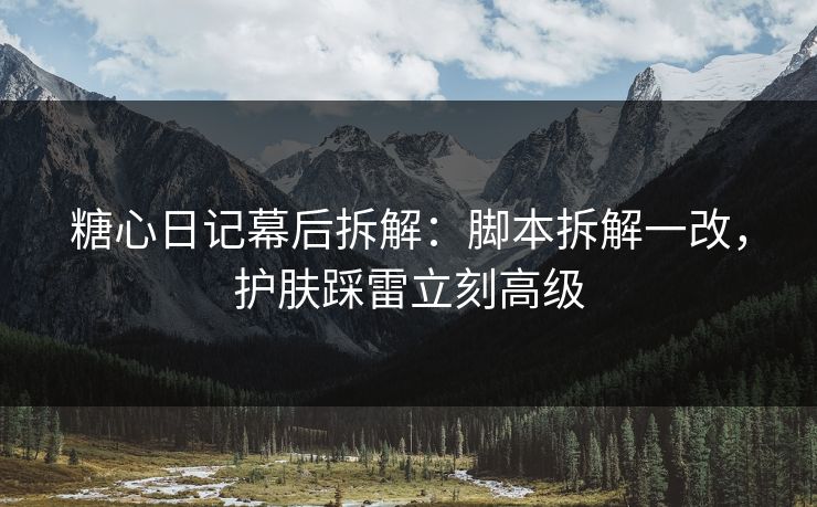 糖心日记幕后拆解：脚本拆解一改，护肤踩雷立刻高级