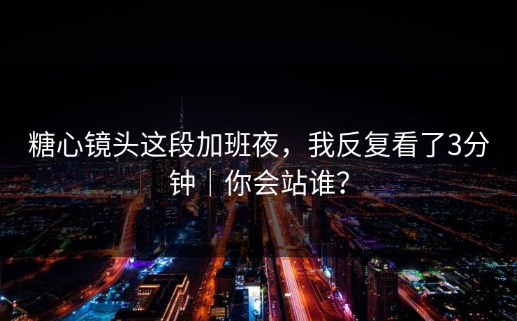 糖心镜头这段加班夜，我反复看了3分钟｜你会站谁？