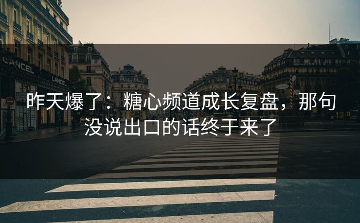 昨天爆了：糖心频道成长复盘，那句没说出口的话终于来了
