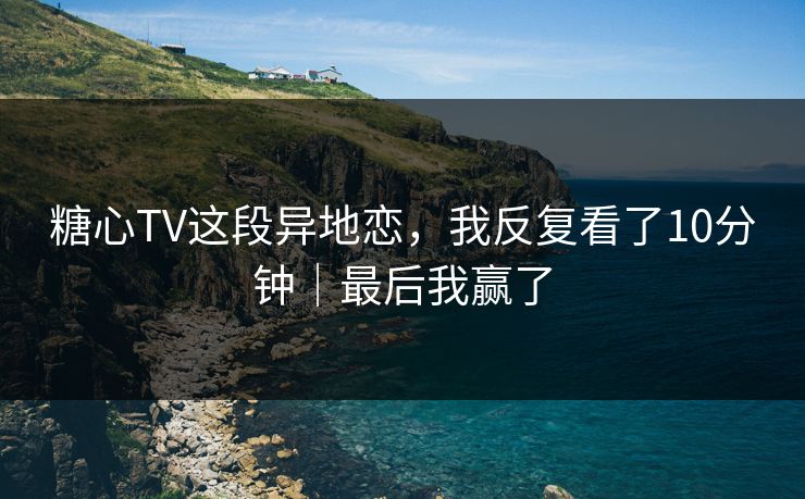 糖心TV这段异地恋，我反复看了10分钟｜最后我赢了