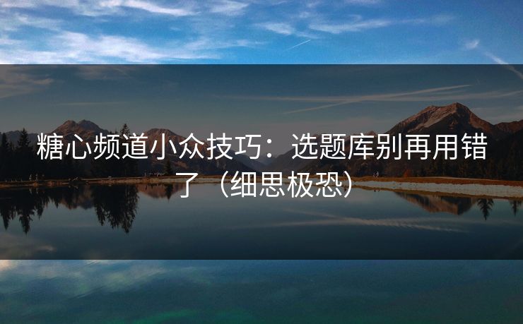 糖心频道小众技巧：选题库别再用错了（细思极恐）