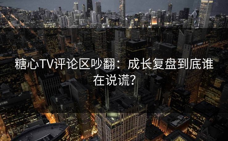 糖心TV评论区吵翻：成长复盘到底谁在说谎？
