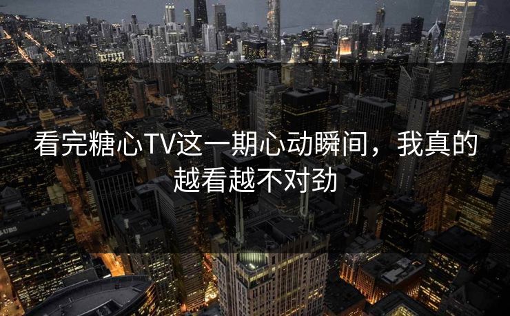 看完糖心TV这一期心动瞬间，我真的越看越不对劲
