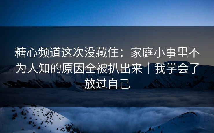 糖心频道这次没藏住：家庭小事里不为人知的原因全被扒出来｜我学会了放过自己