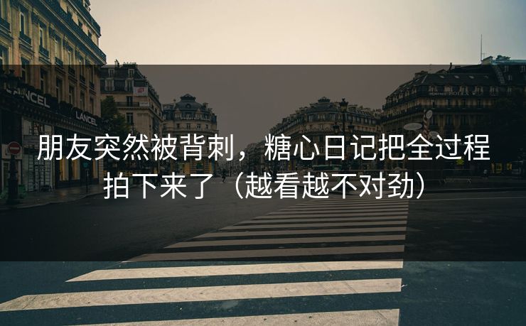 朋友突然被背刺，糖心日记把全过程拍下来了（越看越不对劲）