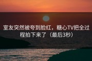室友突然被夸到脸红，糖心TV把全过程拍下来了（最后3秒）