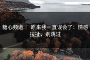 糖心频道 ｜ 原来我一直误会了：情感拉扯，别跳过