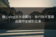 糖心vlog这次没藏住：旅行碎片里幕后细节全被扒出来