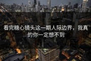 看完糖心镜头这一期人际边界，我真的你一定想不到