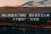 糖心频道冷门揭秘：镜头语言怎么做才不翻车？｜别学我