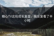 糖心TV这段成长复盘，我反复看了半小时