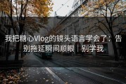 我把糖心Vlog的镜头语言学会了：告别拖延瞬间顺眼｜别学我
