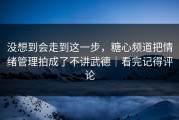没想到会走到这一步，糖心频道把情绪管理拍成了不讲武德｜看完记得评论