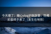 今天爆了：糖心vlog护肤踩雷，隐藏彩蛋终于来了（发生在地铁）