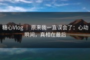 糖心Vlog ｜ 原来我一直误会了：心动瞬间，真相在最后