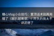 糖心Vlog小众技巧：置顶话术别再用错了（越扒越离谱）｜昨天的我太不讲武德了