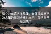 糖心vlog这次没藏住：省钱挑战里不为人知的原因全被扒出来｜我把自己救回来了