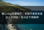 糖心vlog隐藏细节：剪辑节奏原来是这么安排的｜我决定不再解释